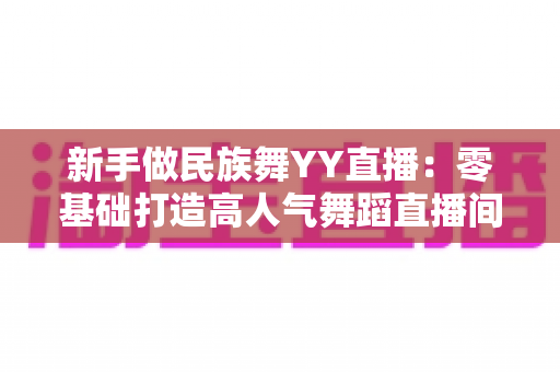 新手做民族舞YY直播:零基础打造高人气舞蹈直播间的完整指南 新手做民族舞YY直播:零基础打造高人气舞蹈直播间的完整指南