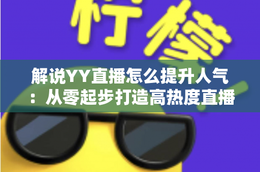 解说YY直播怎么提升人气：从零起步打造高热度直播间的实战指南