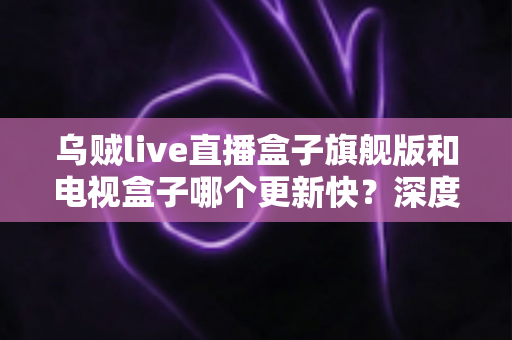 乌贼live直播盒子旗舰版和电视盒子哪个更新快?深度对比解析帮你选对设备 乌贼live直播盒子旗舰版和电视盒子哪个更新快?深度对比解析帮你选对设备