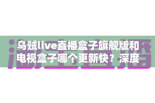 乌贼live直播盒子旗舰版和电视盒子哪个更新快？深度对比解析帮你选对设备