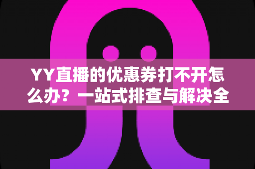 YY直播的优惠券打不开怎么办?一站式排查与解决全攻略 YY直播的优惠券打不开怎么办?一站式排查与解决全攻略