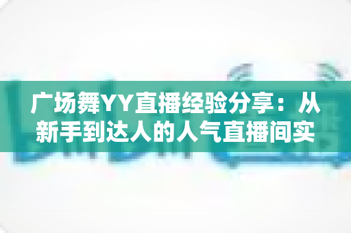 广场舞YY直播经验分享：从新手到达人的人气直播间实战指南