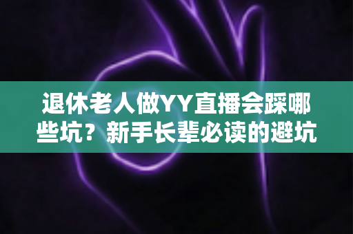 退休老人做YY直播会踩哪些坑?新手长辈必读的避坑指南与实用建议 退休老人做YY直播会踩哪些坑?新手长辈必读的避坑指南与实用建议