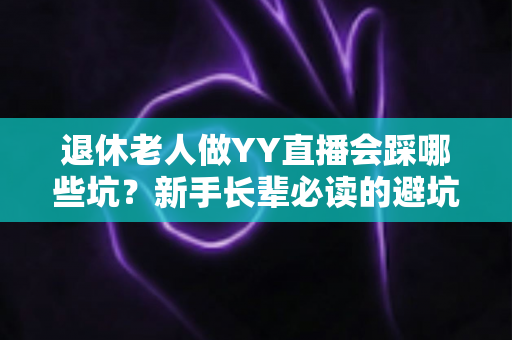 退休老人做YY直播会踩哪些坑?新手长辈必读的避坑指南与实用建议 退休老人做YY直播会踩哪些坑?新手长辈必读的避坑指南与实用建议