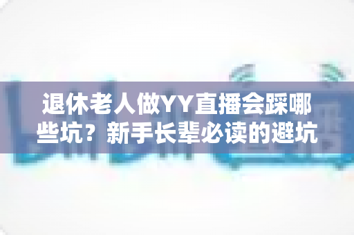退休老人做YY直播会踩哪些坑?新手长辈必读的避坑指南与实用建议 退休老人做YY直播会踩哪些坑?新手长辈必读的避坑指南与实用建议