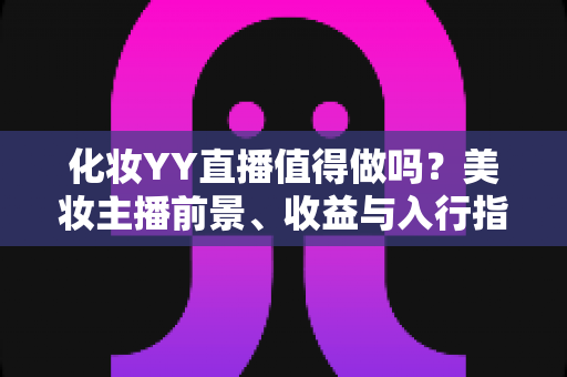 化妆YY直播值得做吗?美妆主播前景、收益与入行指南全面解析 化妆YY直播值得做吗?美妆主播前景、收益与入行指南全面解析