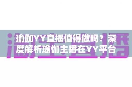 瑜伽YY直播值得做吗?深度解析瑜伽主播在YY平台的机遇、挑战与变现前景 瑜伽YY直播值得做吗?深度解析瑜伽主播在YY平台的机遇、挑战与变现前景