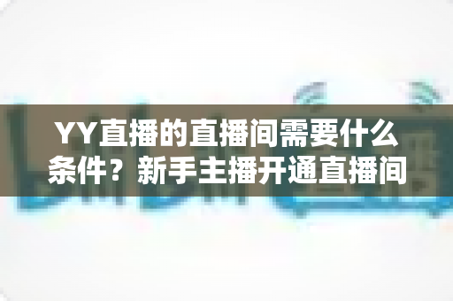 YY直播的直播间需要什么条件？新手主播开通直播间全流程与资质要求详解