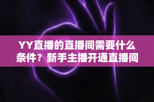 YY直播的直播间需要什么条件？新手主播开通直播间全流程与资质要求详解