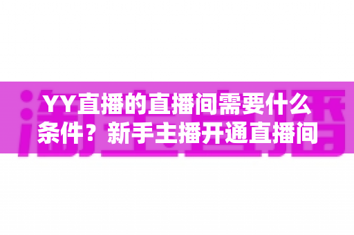 YY直播的直播间需要什么条件？新手主播开通直播间全流程与资质要求详解