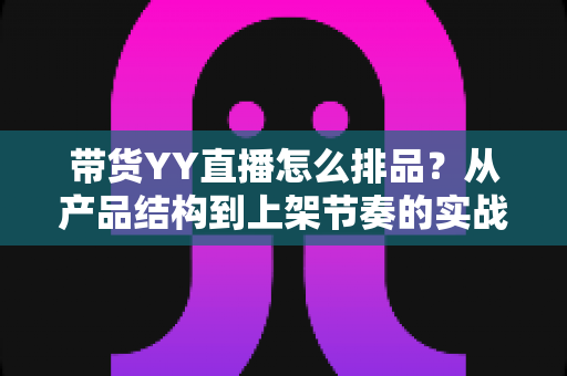带货YY直播怎么排品?从产品结构到上架节奏的实战排品全攻略 带货YY直播怎么排品?从产品结构到上架节奏的实战排品全攻略