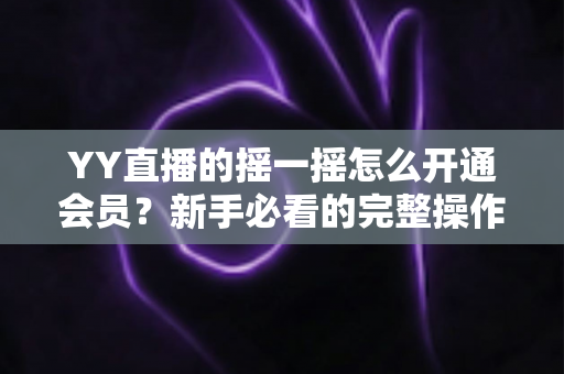 YY直播的摇一摇怎么开通会员？新手必看的完整操作指南与会员福利全解析