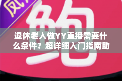 退休老人做YY直播需要什么条件？超详细入门指南助您轻松开启精彩直播新生活