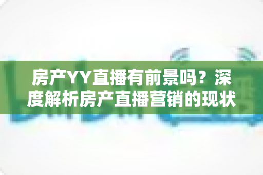 房产YY直播有前景吗?深度解析房产直播营销的现状、机遇与未来趋势 房产YY直播有前景吗?深度解析房产直播营销的现状、机遇与未来趋势