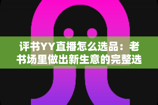 评书YY直播怎么选品:老书场里做出新生意的完整选品指南 评书YY直播怎么选品:老书场里做出新生意的完整选品指南