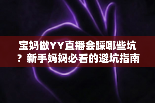 宝妈做YY直播会踩哪些坑？新手妈妈必看的避坑指南与实战建议