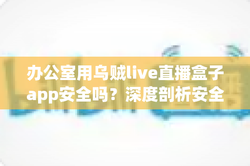 办公室用乌贼live直播盒子app安全吗?深度剖析安全隐患与正确使用指南 办公室用乌贼live直播盒子app安全吗?深度剖析安全隐患与正确使用指南
