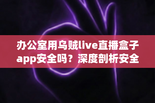 办公室用乌贼live直播盒子app安全吗？深度剖析安全隐患与正确使用指南