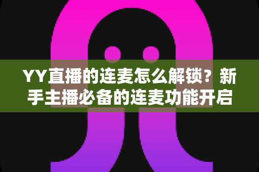 YY直播的连麦怎么解锁?新手主播必备的连麦功能开启全攻略与实操指南 YY直播的连麦怎么解锁?新手主播必备的连麦功能开启全攻略与实操指南
