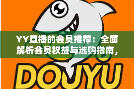 YY直播的会员推荐：全面解析会员权益与选购指南，帮你找到最适合自己的方案