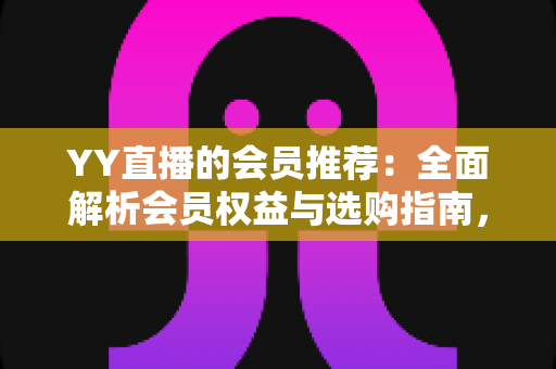 YY直播的会员推荐：全面解析会员权益与选购指南，帮你找到最适合自己的方案