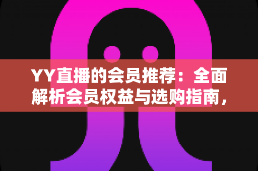 YY直播的会员推荐：全面解析会员权益与选购指南，帮你找到最适合自己的方案