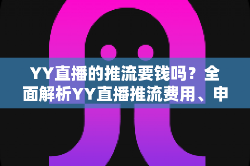 YY直播的推流要钱吗?全面解析YY直播推流费用、申请条件与开播避坑指南 YY直播的推流要钱吗?全面解析YY直播推流费用、申请条件与开播避坑指南