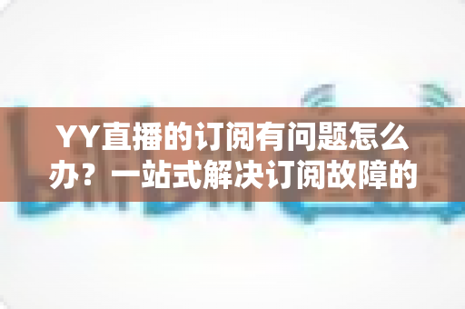 YY直播的订阅有问题怎么办?一站式解决订阅故障的实用指南 YY直播的订阅有问题怎么办?一站式解决订阅故障的实用指南