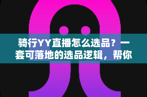 骑行YY直播怎么选品?一套可落地的选品逻辑,帮你打造高转化骑行带货直播间 骑行YY直播怎么选品?一套可落地的选品逻辑,帮你打造高转化骑行带货直播间