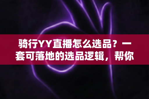 骑行YY直播怎么选品？一套可落地的选品逻辑，帮你打造高转化骑行带货直播间