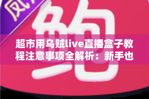 超市用乌贼live直播盒子教程注意事项全解析:新手也能快速上手的高效直播运营指南 超市用乌贼live直播盒子教程注意事项全解析:新手也能快速上手的高效直播运营指南