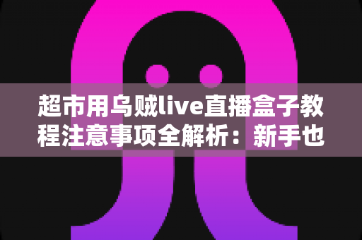 超市用乌贼live直播盒子教程注意事项全解析：新手也能快速上手的高效直播运营指南