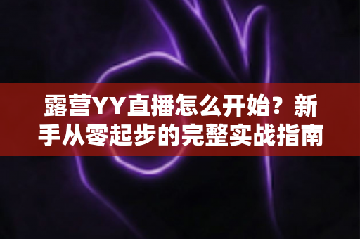 露营YY直播怎么开始?新手从零起步的完整实战指南 露营YY直播怎么开始?新手从零起步的完整实战指南