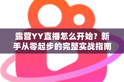 露营YY直播怎么开始?新手从零起步的完整实战指南 露营YY直播怎么开始?新手从零起步的完整实战指南