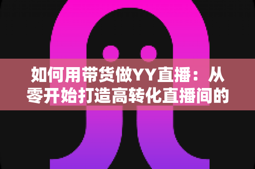 如何用带货做YY直播:从零开始打造高转化直播间的完整实战指南 如何用带货做YY直播:从零开始打造高转化直播间的完整实战指南