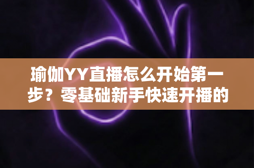 瑜伽YY直播怎么开始第一步？零基础新手快速开播的完整实操指南