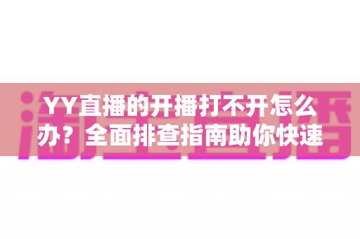 YY直播的开播打不开怎么办？全面排查指南助你快速恢复直播