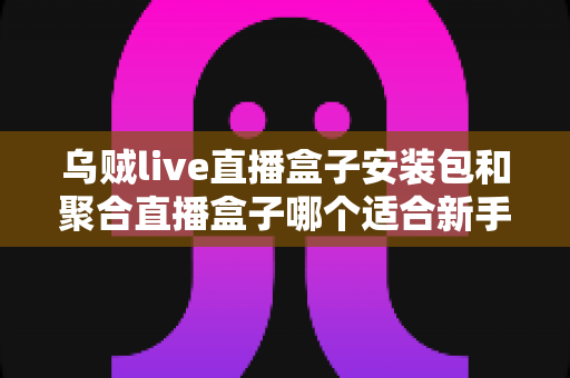 乌贼live直播盒子安装包和聚合直播盒子哪个适合新手?零基础用户选型完全指南与实用建议 乌贼live直播盒子安装包和聚合直播盒子哪个适合新手?零基础用户选型完全指南与实用建议