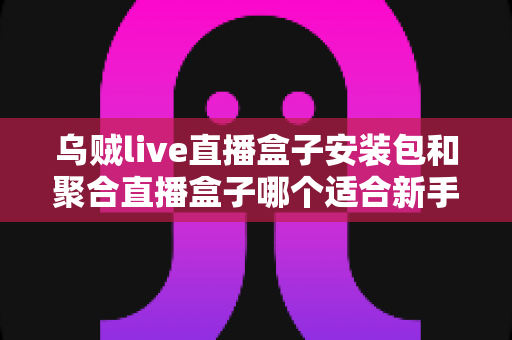 乌贼live直播盒子安装包和聚合直播盒子哪个适合新手？零基础用户选型完全指南与实用建议
