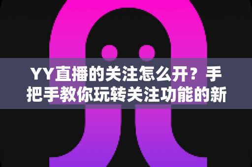 YY直播的关注怎么开？手把手教你玩转关注功能的新手全攻略