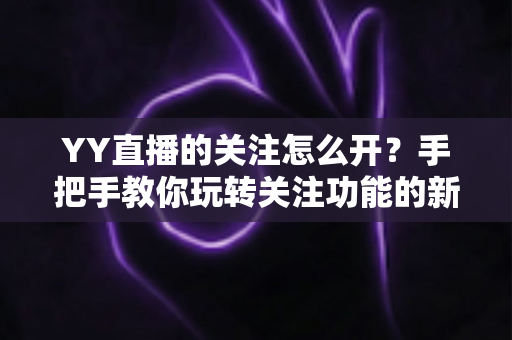 YY直播的关注怎么开？手把手教你玩转关注功能的新手全攻略