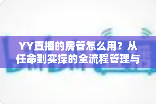 YY直播的房管怎么用?从任命到实操的全流程管理与技巧指南 YY直播的房管怎么用?从任命到实操的全流程管理与技巧指南