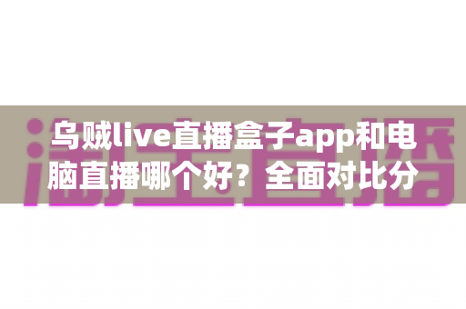 乌贼live直播盒子app和电脑直播哪个好？全面对比分析助你选出最佳直播方案