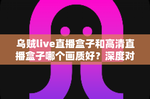 乌贼live直播盒子和高清直播盒子哪个画质好？深度对比解析，帮你选对不选贵