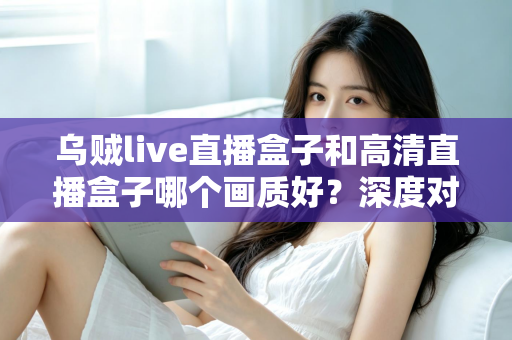 乌贼live直播盒子和高清直播盒子哪个画质好？深度对比解析，帮你选对不选贵
