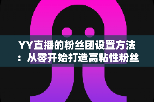 YY直播的粉丝团设置方法:从零开始打造高粘性粉丝社群的完整指南 YY直播的粉丝团设置方法:从零开始打造高粘性粉丝社群的完整指南