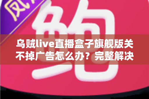 乌贼live直播盒子旗舰版关不掉广告怎么办?完整解决攻略与避坑指南 乌贼live直播盒子旗舰版关不掉广告怎么办?完整解决攻略与避坑指南