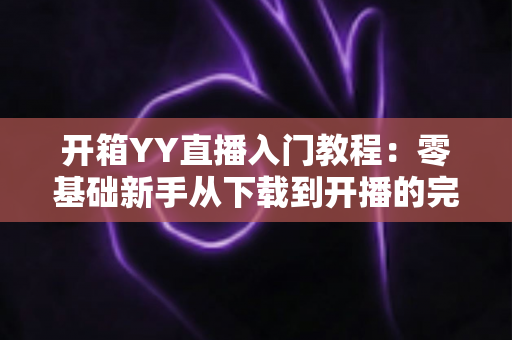 开箱YY直播入门教程:零基础新手从下载到开播的完整实战指南 开箱YY直播入门教程:零基础新手从下载到开播的完整实战指南