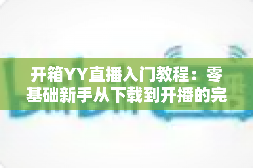 开箱YY直播入门教程:零基础新手从下载到开播的完整实战指南 开箱YY直播入门教程:零基础新手从下载到开播的完整实战指南