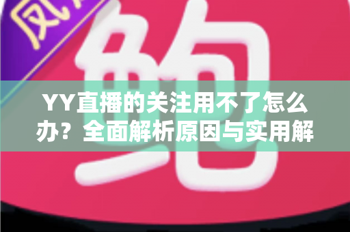 YY直播的关注用不了怎么办?全面解析原因与实用解决方法大全 YY直播的关注用不了怎么办?全面解析原因与实用解决方法大全